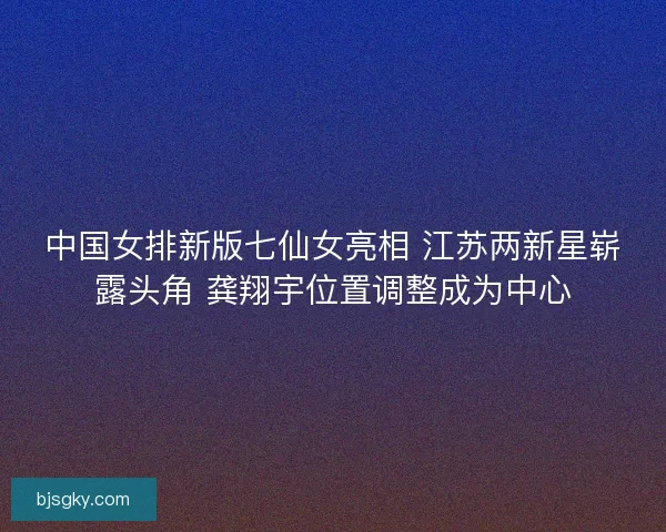 中国女排新版七仙女亮相 江苏两新星崭露头角 龚翔宇位置调整成为中心