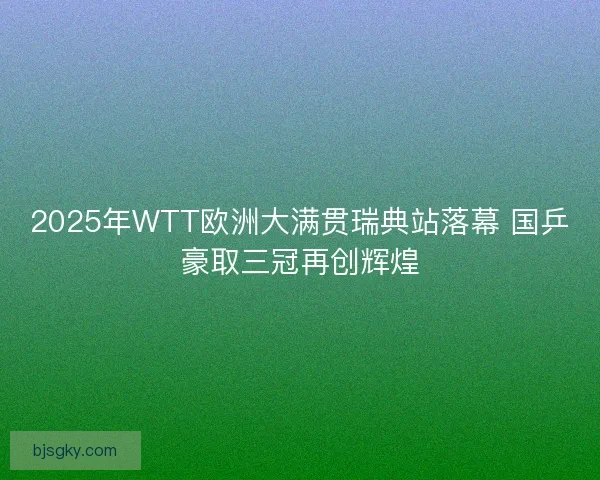 2025年WTT欧洲大满贯瑞典站落幕 国乒豪取三冠再创辉煌