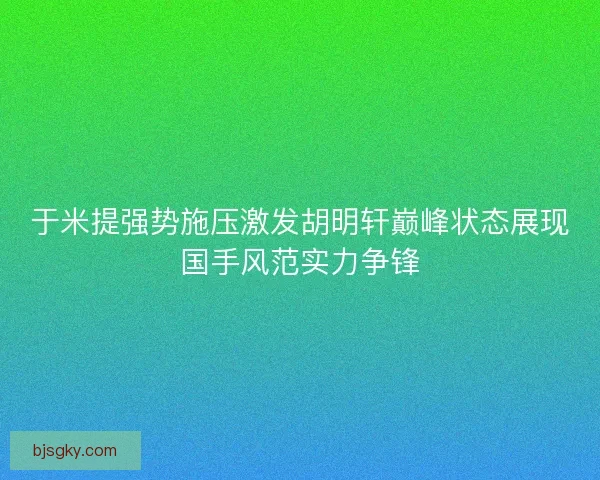 于米提强势施压激发胡明轩巅峰状态展现国手风范实力争锋