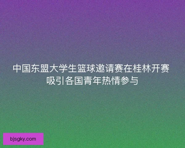 中国东盟大学生篮球邀请赛在桂林开赛 吸引各国青年热情参与