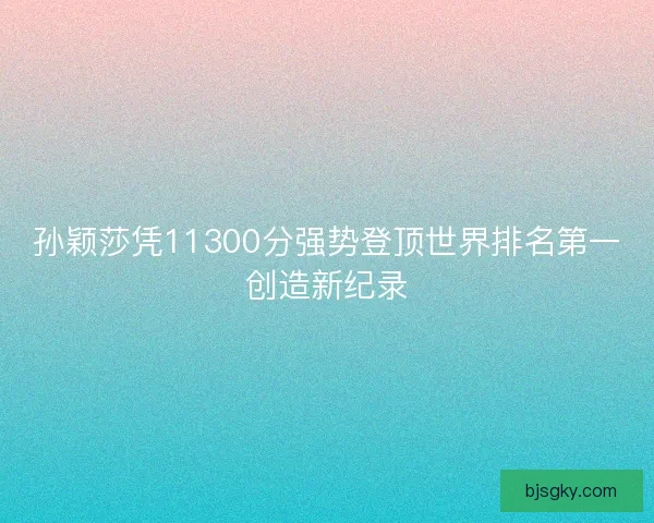 孙颖莎凭11300分强势登顶世界排名第一创造新纪录